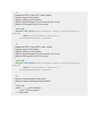 /**
* Handles the HTTP <code>GET</code> method.
* @param request servlet request
* @param response servlet response
* @throws ServletException if a servlet-specific error occurs
* @throws IOException if an I/O error occurs
*/
@Override
protected void doGet(HttpServletRequest request, HttpServletResponse
response)
throws ServletException, IOException {
processRequest(request, response);
}
/**
* Handles the HTTP <code>POST</code> method.
* @param request servlet request
* @param response servlet response
* @throws ServletException if a servlet-specific error occurs
* @throws IOException if an I/O error occurs
*/
@Override
protected void doPost(HttpServletRequest request, HttpServletResponse
response)
throws ServletException, IOException {
processRequest(request, response);
}
/**
* Returns a short description of the servlet.
* @return a String containing servlet description
*/
@Override
public String getServletInfo() {
return "Short description";
}// </editor-fold>
}
 