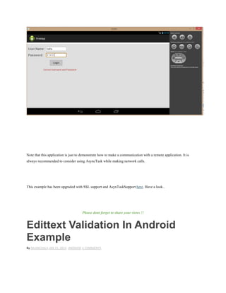 Note that this application is just to demonstrate how to make a communication with a remote application. It is
always recommended to consider using AsyncTask while making network calls.
This example has been upgraded with SSL support and AsynTaskSupport here. Have a look..
Please dont forget to share your views !!
Edittext Validation In Android
Example
By NILANCHALA JAN 15, 2014 ANDROID 6 COMMENTS
 