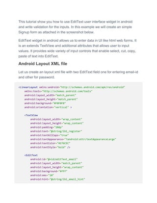 This tutorial show you how to use EditText user interface widget in android
and write validation for the inputs. In this example we will create an simple
Signup form as attached in the screenshot below.
EditText widget in android allows us to enter data in UI like html web forms. It
is an extends TextView and additional attributes that allows user to input
values. It provides wide variety of input controls that enable select, cut, copy,
paste of text into EditText.
Android Layout XML file
Let us create an layout xml file with two EditText field one for entering email-id
and other for password.
<LinearLayout xmlns:android="http://schemas.android.com/apk/res/android"
xmlns:tools="http://schemas.android.com/tools"
android:layout_width="match_parent"
android:layout_height="match_parent"
android:background="#F0F0F0"
android:orientation="vertical" >
<TextView
android:layout_width="wrap_content"
android:layout_height="wrap_content"
android:padding="10dp"
android:text="@string/lbl_register"
android:textAllCaps="true"
android:textAppearance="?android:attr/textAppearanceLarge"
android:textColor="#176CEC"
android:textStyle="bold" />
<EditText
android:id="@+id/editText_email"
android:layout_width="match_parent"
android:layout_height="wrap_content"
android:background="#fff"
android:ems="10"
android:hint="@string/lbl_email_hint"
 