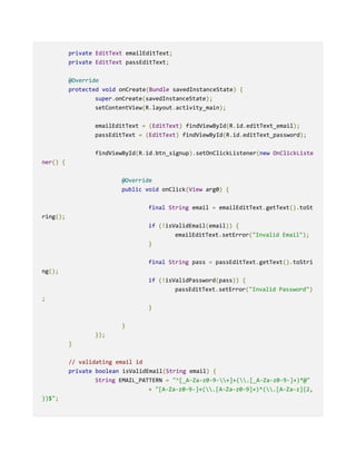 private EditText emailEditText;
private EditText passEditText;
@Override
protected void onCreate(Bundle savedInstanceState) {
super.onCreate(savedInstanceState);
setContentView(R.layout.activity_main);
emailEditText = (EditText) findViewById(R.id.editText_email);
passEditText = (EditText) findViewById(R.id.editText_password);
findViewById(R.id.btn_signup).setOnClickListener(new OnClickListe
ner() {
@Override
public void onClick(View arg0) {
final String email = emailEditText.getText().toSt
ring();
if (!isValidEmail(email)) {
emailEditText.setError("Invalid Email");
}
final String pass = passEditText.getText().toStri
ng();
if (!isValidPassword(pass)) {
passEditText.setError("Invalid Password")
;
}
}
});
}
// validating email id
private boolean isValidEmail(String email) {
String EMAIL_PATTERN = "^[_A-Za-z0-9-+]+(.[_A-Za-z0-9-]+)*@"
+ "[A-Za-z0-9-]+(.[A-Za-z0-9]+)*(.[A-Za-z]{2,
})$";
 
