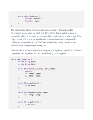 static class ViewHolder {
TextView imageTitle;
ImageView image;
}
}
The getView() method implementation is necessary, it is responsible
for creating a new View for each grid item. When this is called, a View is
passed in, which is normally a recycled object, so there’s a check to see if the
object is null. If it is null, an ViewHolder is instantiated and configured for
holding an ImageView and a TextView. ViewHolder design patterns are
efficient while using composite layouts.
Notice that the above adapter is working on a ImageItem pojo Class. Create a
new class for ImageItem and add the following code snippets.
public class ImageItem {
private Bitmap image;
private String title;
public ImageItem(Bitmap image, String title) {
super();
this.image = image;
this.title = title;
}
public Bitmap getImage() {
return image;
}
public void setImage(Bitmap image) {
this.image = image;
}
public String getTitle() {
return title;
}
 