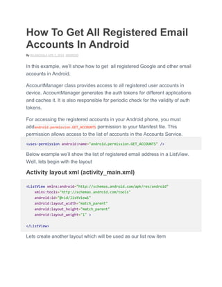 How To Get All Registered Email
Accounts In Android
By NILANCHALA APR 7, 2014 ANDROID
In this example, we’ll show how to get all registered Google and other email
accounts in Android.
AccountManager class provides access to all registered user accounts in
device. AccountManager generates the auth tokens for different applications
and caches it. It is also responsible for periodic check for the validity of auth
tokens.
For accessing the registered accounts in your Android phone, you must
addandroid.permission.GET_ACCOUNTS permission to your Manifest file. This
permission allows access to the list of accounts in the Accounts Service.
<uses-permission android:name="android.permission.GET_ACCOUNTS" />
Below example we’ll show the list of registered email address in a ListView.
Well, lets begin with the layout
Activity layout xml (activity_main.xml)
<ListView xmlns:android="http://schemas.android.com/apk/res/android"
xmlns:tools="http://schemas.android.com/tools"
android:id="@+id/listView1"
android:layout_width="match_parent"
android:layout_height="match_parent"
android:layout_weight="1" >
</ListView>
Lets create another layout which will be used as our list row item
 