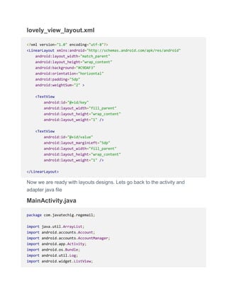 lovely_view_layout.xml
<?xml version="1.0" encoding="utf-8"?>
<LinearLayout xmlns:android="http://schemas.android.com/apk/res/android"
android:layout_width="match_parent"
android:layout_height="wrap_content"
android:background="#C9DAF3"
android:orientation="horizontal"
android:padding="5dp"
android:weightSum="2" >
<TextView
android:id="@+id/key"
android:layout_width="fill_parent"
android:layout_height="wrap_content"
android:layout_weight="1" />
<TextView
android:id="@+id/value"
android:layout_marginLeft="5dp"
android:layout_width="fill_parent"
android:layout_height="wrap_content"
android:layout_weight="1" />
</LinearLayout>
Now we are ready with layouts designs. Lets go back to the activity and
adapter java file
MainActivity.java
package com.javatechig.regemail;
import java.util.ArrayList;
import android.accounts.Account;
import android.accounts.AccountManager;
import android.app.Activity;
import android.os.Bundle;
import android.util.Log;
import android.widget.ListView;
 