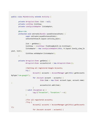 public class MainActivity extends Activity {
private ArrayList<Item> list = null;
private ListView listView;
private LovelyListAdapter listadaptor;
@Override
protected void onCreate(Bundle savedInstanceState) {
super.onCreate(savedInstanceState);
setContentView(R.layout.activity_main);
list = getData();
listView = (ListView) findViewById(R.id.listView1);
listadaptor = new LovelyListAdapter(this, R.layout.lovely_view_la
yout, list);
listView.setAdapter(listadaptor);
}
private ArrayList<Item> getData() {
ArrayList<Item> accountsList = new ArrayList<Item>();
//Getting all registered Google Accounts;
try {
Account[] accounts = AccountManager.get(this).getAccounts
ByType("com.google");
for (Account account : accounts) {
Item item = new Item( account.type, account.name)
;
accountsList.add(item);
}
} catch (Exception e) {
Log.i("Exception", "Exception:" + e);
}
//For all registered accounts;
/*try {
Account[] accounts = AccountManager.get(this).getAccounts
();
for (Account account : accounts) {
 