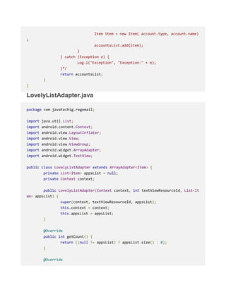 Item item = new Item( account.type, account.name)
;
accountsList.add(item);
}
} catch (Exception e) {
Log.i("Exception", "Exception:" + e);
}*/
return accountsList;
}
}
LovelyListAdapter.java
package com.javatechig.regemail;
import java.util.List;
import android.content.Context;
import android.view.LayoutInflater;
import android.view.View;
import android.view.ViewGroup;
import android.widget.ArrayAdapter;
import android.widget.TextView;
public class LovelyListAdapter extends ArrayAdapter<Item> {
private List<Item> appsList = null;
private Context context;
public LovelyListAdapter(Context context, int textViewResourceId, List<It
em> appsList) {
super(context, textViewResourceId, appsList);
this.context = context;
this.appsList = appsList;
}
@Override
public int getCount() {
return ((null != appsList) ? appsList.size() : 0);
}
@Override
 