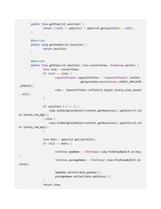 public Item getItem(int position) {
return ((null != appsList) ? appsList.get(position) : null);
}
@Override
public long getItemId(int position) {
return position;
}
@Override
public View getView(int position, View convertView, ViewGroup parent) {
View view = convertView;
if (null == view) {
LayoutInflater layoutInflater = (LayoutInflater) context
.getSystemService(Context.LAYOUT_INFLATER
_SERVICE);
view = layoutInflater.inflate(R.layout.lovely_view_layout
, null);
}
if (position % 2 == 1) {
view.setBackgroundColor(context.getResources().getColor(R.col
or.lovely_row_bg1));
} else {
view.setBackgroundColor(context.getResources().getColor(R.col
or.lovely_row_bg2));
}
Item data = appsList.get(position);
if (null != data) {
TextView appName = (TextView) view.findViewById(R.id.key)
;
TextView packageName = (TextView) view.findViewById(R.id.
value);
appName.setText(data.getKey());
packageName.setText(data.getValue());
}
return view;
 