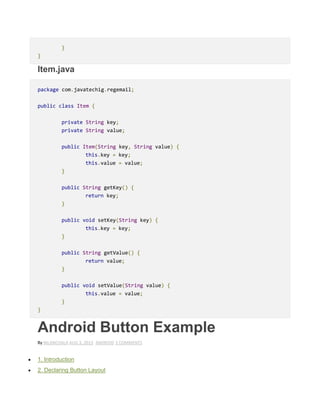 }
}
Item.java
package com.javatechig.regemail;
public class Item {
private String key;
private String value;
public Item(String key, String value) {
this.key = key;
this.value = value;
}
public String getKey() {
return key;
}
public void setKey(String key) {
this.key = key;
}
public String getValue() {
return value;
}
public void setValue(String value) {
this.value = value;
}
}
Android Button Example
By NILANCHALA AUG 3, 2013 ANDROID 3 COMMENTS
 1. Introduction
 2. Declaring Button Layout
 
