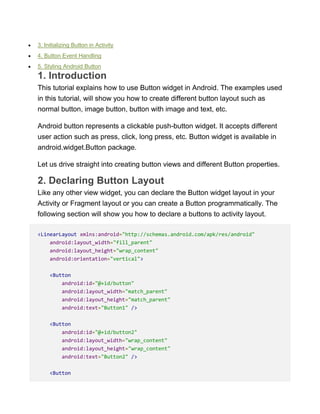  3. Initializing Button in Activity
 4. Button Event Handling
 5. Styling Android Button
1. Introduction
This tutorial explains how to use Button widget in Android. The examples used
in this tutorial, will show you how to create different button layout such as
normal button, image button, button with image and text, etc.
Android button represents a clickable push-button widget. It accepts different
user action such as press, click, long press, etc. Button widget is available in
android.widget.Button package.
Let us drive straight into creating button views and different Button properties.
2. Declaring Button Layout
Like any other view widget, you can declare the Button widget layout in your
Activity or Fragment layout or you can create a Button programmatically. The
following section will show you how to declare a buttons to activity layout.
<LinearLayout xmlns:android="http://schemas.android.com/apk/res/android"
android:layout_width="fill_parent"
android:layout_height="wrap_content"
android:orientation="vertical">
<Button
android:id="@+id/button"
android:layout_width="match_parent"
android:layout_height="match_parent"
android:text="Button1" />
<Button
android:id="@+id/button2"
android:layout_width="wrap_content"
android:layout_height="wrap_content"
android:text="Button2" />
<Button
 