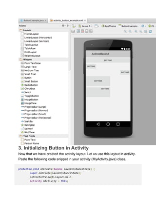 3. Initializing Button in Activity
Now that we have created the activity layout. Let us use this layout in activity.
Paste the following code snippet in your activity (MyActivity.java) class.
protected void onCreate(Bundle savedInstanceState) {
super.onCreate(savedInstanceState);
setContentView(R.layout.main;
Activity mActivity = this;
 