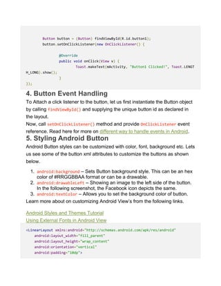 Button button = (Button) findViewById(R.id.button1);
button.setOnClickListener(new OnClickListener() {
@Override
public void onClick(View v) {
Toast.makeText(mActivity, "Button1 Clicked!", Toast.LENGT
H_LONG).show();
}
});
4. Button Event Handling
To Attach a click listener to the button, let us first instantiate the Button object
by calling findViewById() and supplying the unique button id as declared in
the layout.
Now, call setOnClickListener() method and provide OnClickListener event
reference. Read here for more on different way to handle events in Android.
5. Styling Android Button
Android Button styles can be customized with color, font, background etc. Lets
us see some of the button xml attributes to customize the buttons as shown
below.
1. android:background – Sets Button background style. This can be an hex
color of #RRGGBBAA format or can be a drawable.
2. android:drawableLeft – Showing an image to the left side of the button.
In the following screenshot, the Facebook icon depicts the same.
3. android:textColor – Allows you to set the background color of button.
Learn more about on customizing Android View’s from the following links.
Android Styles and Themes Tutorial
Using External Fonts in Android View
<LinearLayout xmlns:android="http://schemas.android.com/apk/res/android"
android:layout_width="fill_parent"
android:layout_height="wrap_content"
android:orientation="vertical"
android:padding="10dp">
 