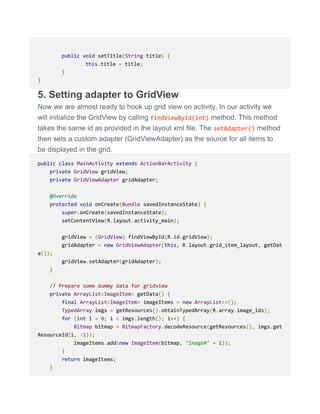 public void setTitle(String title) {
this.title = title;
}
}
5. Setting adapter to GridView
Now we are almost ready to hook up grid view on activity. In our activity we
will initialize the GridView by calling findViewById(int) method. This method
takes the same id as provided in the layout xml file. The setAdapter() method
then sets a custom adapter (GridViewAdapter) as the source for all items to
be displayed in the grid.
public class MainActivity extends ActionBarActivity {
private GridView gridView;
private GridViewAdapter gridAdapter;
@Override
protected void onCreate(Bundle savedInstanceState) {
super.onCreate(savedInstanceState);
setContentView(R.layout.activity_main);
gridView = (GridView) findViewById(R.id.gridView);
gridAdapter = new GridViewAdapter(this, R.layout.grid_item_layout, getDat
a());
gridView.setAdapter(gridAdapter);
}
// Prepare some dummy data for gridview
private ArrayList<ImageItem> getData() {
final ArrayList<ImageItem> imageItems = new ArrayList<>();
TypedArray imgs = getResources().obtainTypedArray(R.array.image_ids);
for (int i = 0; i < imgs.length(); i++) {
Bitmap bitmap = BitmapFactory.decodeResource(getResources(), imgs.get
ResourceId(i, -1));
imageItems.add(new ImageItem(bitmap, "Image#" + i));
}
return imageItems;
}
 