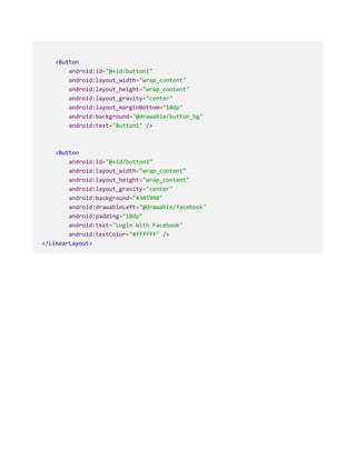 <Button
android:id="@+id/button1"
android:layout_width="wrap_content"
android:layout_height="wrap_content"
android:layout_gravity="center"
android:layout_marginBottom="10dp"
android:background="@drawable/button_bg"
android:text="Button1" />
<Button
android:id="@+id/button2"
android:layout_width="wrap_content"
android:layout_height="wrap_content"
android:layout_gravity="center"
android:background="#3B5998"
android:drawableLeft="@drawable/facebook"
android:padding="10dp"
android:text="Login With Facebook"
android:textColor="#ffffff" />
</LinearLayout>
 