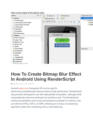 Here is the output of the above code
How To Create Bitmap Blur Effect
In Android Using RenderScript
By NILANCHALA SEP 21, 2015 ANDROID
Android RenderScript framework API can be used for
performing computationally intensive tasks at high performance. RenderScript
was primarily developed to use with data-parallel computation, although serial
computationally intensive workloads can benefit as well. The RenderScript
runtime will parallelize work across all processors available on a device, such
as multi-core CPUs, GPUs, or DSPs, allowing you to focus on expressing
algorithms rather than scheduling work or load balancing.
 