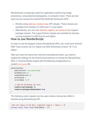 RenderScript is especially useful for applications performing image
processing, computational photography, or computer vision. There are two
ways we can access the Android RenderScript framework APIs:
 Directly using android.renderscript API classes. These classes are
available from Android 3.0 (API level 11) and higher.
 Alternatively, you can use android.support.v8.renderscript support
package classes. The support library classes are available for devices
running Android 2.2 (API level 8) and higher.
How to use RenderScript
In order to use the Support Library RenderScript APIs, you must have Android
SDK Tools revision 22.2 or higher and SDK Build-tools revision 18.1.0 or
higher.
After you have the above two minimum development tools, you need to
update the settings for the Android build process to include the RenderScript
APIs. In Android Studio project add the following configurations to
project build.gradlefile.
defaultConfig {
applicationId "com.javatechig"
minSdkVersion 14
targetSdkVersion 23
versionCode 1
versionName "1.0"
// Add the following two lines
renderscriptTargetApi 18
renderscriptSupportModeEnabled true
}
The following code snippets can be used create a bitmap blur effect in
Android using RenderScript API.
//Set the radius of the Blur. Supported range 0 < radius <= 25
private static final float BLUR_RADIUS = 25f;
 