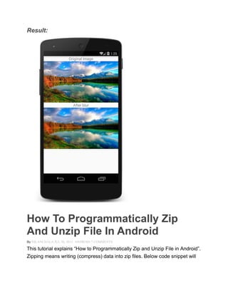Result:
How To Programmatically Zip
And Unzip File In Android
By NILANCHALA JUL 30, 2013 ANDROID 7 COMMENTS
This tutorial explains ―How to Programmatically Zip and Unzip File in Android‖.
Zipping means writing (compress) data into zip files. Below code snippet will
 