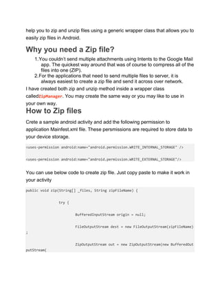 help you to zip and unzip files using a generic wrapper class that allows you to
easily zip files in Android.
Why you need a Zip file?
1.You couldn’t send multiple attachments using Intents to the Google Mail
app. The quickest way around that was of course to compress all of the
files into one (ZIP).
2.For the applications that need to send multiple files to server, it is
always easiest to create a zip file and send it across over network.
I have created both zip and unzip method inside a wrapper class
calledZipManager. You may create the same way or you may like to use in
your own way.
How to Zip files
Crete a sample android activity and add the following permission to
application Mainfest.xml file. These persmissions are required to store data to
your device storage.
<uses-permission android:name="android.permission.WRITE_INTERNAL_STORAGE" />
<uses-permission android:name="android.permission.WRITE_EXTERNAL_STORAGE"/>
You can use below code to create zip file. Just copy paste to make it work in
your activity
public void zip(String[] _files, String zipFileName) {
try {
BufferedInputStream origin = null;
FileOutputStream dest = new FileOutputStream(zipFileName)
;
ZipOutputStream out = new ZipOutputStream(new BufferedOut
putStream(
 