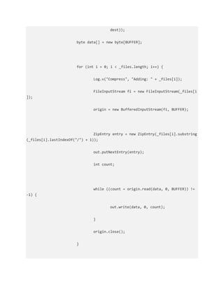 dest));
byte data[] = new byte[BUFFER];
for (int i = 0; i < _files.length; i++) {
Log.v("Compress", "Adding: " + _files[i]);
FileInputStream fi = new FileInputStream(_files[i
]);
origin = new BufferedInputStream(fi, BUFFER);
ZipEntry entry = new ZipEntry(_files[i].substring
(_files[i].lastIndexOf("/") + 1));
out.putNextEntry(entry);
int count;
while ((count = origin.read(data, 0, BUFFER)) !=
-1) {
out.write(data, 0, count);
}
origin.close();
}
 