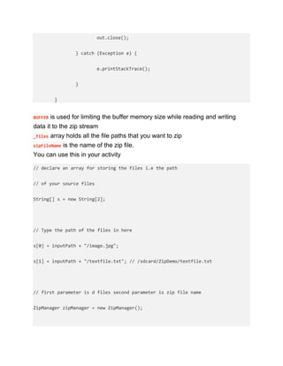 out.close();
} catch (Exception e) {
e.printStackTrace();
}
}
BUFFER is used for limiting the buffer memory size while reading and writing
data it to the zip stream
_files array holds all the file paths that you want to zip
zipFileName is the name of the zip file.
You can use this in your activity
// declare an array for storing the files i.e the path
// of your source files
String[] s = new String[2];
// Type the path of the files in here
s[0] = inputPath + "/image.jpg";
s[1] = inputPath + "/textfile.txt"; // /sdcard/ZipDemo/textfile.txt
// first parameter is d files second parameter is zip file name
ZipManager zipManager = new ZipManager();
 