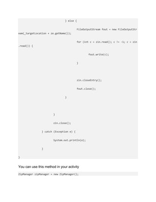 } else {
FileOutputStream fout = new FileOutputStr
eam(_targetLocation + ze.getName());
for (int c = zin.read(); c != -1; c = zin
.read()) {
fout.write(c);
}
zin.closeEntry();
fout.close();
}
}
zin.close();
} catch (Exception e) {
System.out.println(e);
}
}
You can use this method in your activity
ZipManager zipManager = new ZipManager();
 