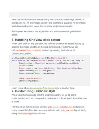 }
Note that in this example, we are using the static data and image defined in
strings.xml file. All the images used in this example is available for download.
Visit download section to get the complete project source code.
At this point we can run the application and and can see the grid view in
action.
6. Handling GridView click action
When user click on any grid item, we have to take user to details activity by
passing the image and title of the grid item clicked. To do this we can
call setOnItemClickListener() method by passing the instance of
OnItemClickListener.
gridView.setOnItemClickListener(new OnItemClickListener() {
public void onItemClick(AdapterView<?> parent, View v, int position, long id) {
ImageItem item = (ImageItem) parent.getItemAtPosition(position);
//Create intent
Intent intent = new Intent(MainActivity.this, DetailsActivity.class);
intent.putExtra("title", item.getTitle());
intent.putExtra("image", item.getImage());
//Start details activity
startActivity(intent);
}
Learn more about passing data from one activity to another here.
7. Customizing GridView style
We are pretty much good with the GridView gallery, let us do some
customization such as changing the background color of a grid item while user
is clicks.
For this, let us define a color selector grid_color_selector.xml and place it
inside drawable folder. We can use a selector with grid_row.xml layout file by
using android:background attribute.
 