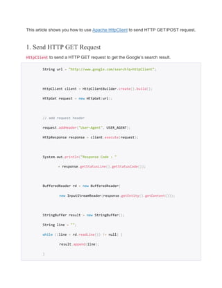 This article shows you how to use Apache HttpClient to send HTTP GET/POST request.
1. Send HTTP GET Request
HttpClient to send a HTTP GET request to get the Google’s search result.
String url = "http://www.google.com/search?q=httpClient";
HttpClient client = HttpClientBuilder.create().build();
HttpGet request = new HttpGet(url);
// add request header
request.addHeader("User-Agent", USER_AGENT);
HttpResponse response = client.execute(request);
System.out.println("Response Code : "
+ response.getStatusLine().getStatusCode());
BufferedReader rd = new BufferedReader(
new InputStreamReader(response.getEntity().getContent()));
StringBuffer result = new StringBuffer();
String line = "";
while ((line = rd.readLine()) != null) {
result.append(line);
}
 
