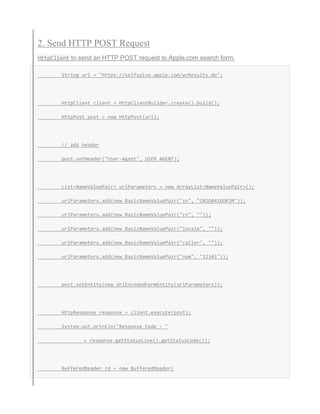 2. Send HTTP POST Request
HttpClient to send an HTTP POST request to Apple.com search form.
String url = "https://selfsolve.apple.com/wcResults.do";
HttpClient client = HttpClientBuilder.create().build();
HttpPost post = new HttpPost(url);
// add header
post.setHeader("User-Agent", USER_AGENT);
List<NameValuePair> urlParameters = new ArrayList<NameValuePair>();
urlParameters.add(new BasicNameValuePair("sn", "C02G8416DRJM"));
urlParameters.add(new BasicNameValuePair("cn", ""));
urlParameters.add(new BasicNameValuePair("locale", ""));
urlParameters.add(new BasicNameValuePair("caller", ""));
urlParameters.add(new BasicNameValuePair("num", "12345"));
post.setEntity(new UrlEncodedFormEntity(urlParameters));
HttpResponse response = client.execute(post);
System.out.println("Response Code : "
+ response.getStatusLine().getStatusCode());
BufferedReader rd = new BufferedReader(
 