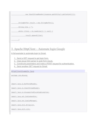 new InputStreamReader(response.getEntity().getContent()));
StringBuffer result = new StringBuffer();
String line = "";
while ((line = rd.readLine()) != null) {
result.append(line);
}
3. Apache HttpClient – Automate login Google
A full example to automate login to Gmail.
1. Send a GET request to get login form.
2. Uses jsoup html parser to grab form inputs.
3. Constructs parameters and make a POST request for authentication.
4. Send another GET request to Gmail.
HttpCilentExample.java
package com.mkyong;
import java.io.BufferedReader;
import java.io.InputStreamReader;
import java.io.UnsupportedEncodingException;
import java.net.CookieHandler;
import java.net.CookieManager;
import java.util.ArrayList;
import java.util.List;
 