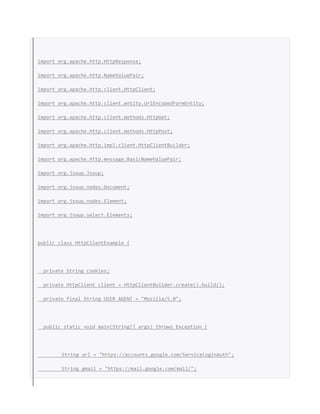 import org.apache.http.HttpResponse;
import org.apache.http.NameValuePair;
import org.apache.http.client.HttpClient;
import org.apache.http.client.entity.UrlEncodedFormEntity;
import org.apache.http.client.methods.HttpGet;
import org.apache.http.client.methods.HttpPost;
import org.apache.http.impl.client.HttpClientBuilder;
import org.apache.http.message.BasicNameValuePair;
import org.jsoup.Jsoup;
import org.jsoup.nodes.Document;
import org.jsoup.nodes.Element;
import org.jsoup.select.Elements;
public class HttpCilentExample {
private String cookies;
private HttpClient client = HttpClientBuilder.create().build();
private final String USER_AGENT = "Mozilla/5.0";
public static void main(String[] args) throws Exception {
String url = "https://accounts.google.com/ServiceLoginAuth";
String gmail = "https://mail.google.com/mail/";
 