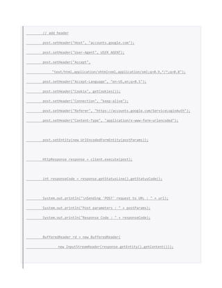 // add header
post.setHeader("Host", "accounts.google.com");
post.setHeader("User-Agent", USER_AGENT);
post.setHeader("Accept",
"text/html,application/xhtml+xml,application/xml;q=0.9,*/*;q=0.8");
post.setHeader("Accept-Language", "en-US,en;q=0.5");
post.setHeader("Cookie", getCookies());
post.setHeader("Connection", "keep-alive");
post.setHeader("Referer", "https://accounts.google.com/ServiceLoginAuth");
post.setHeader("Content-Type", "application/x-www-form-urlencoded");
post.setEntity(new UrlEncodedFormEntity(postParams));
HttpResponse response = client.execute(post);
int responseCode = response.getStatusLine().getStatusCode();
System.out.println("nSending 'POST' request to URL : " + url);
System.out.println("Post parameters : " + postParams);
System.out.println("Response Code : " + responseCode);
BufferedReader rd = new BufferedReader(
new InputStreamReader(response.getEntity().getContent()));
 