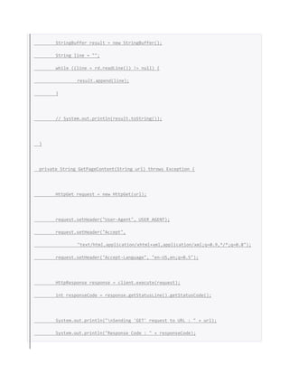 StringBuffer result = new StringBuffer();
String line = "";
while ((line = rd.readLine()) != null) {
result.append(line);
}
// System.out.println(result.toString());
}
private String GetPageContent(String url) throws Exception {
HttpGet request = new HttpGet(url);
request.setHeader("User-Agent", USER_AGENT);
request.setHeader("Accept",
"text/html,application/xhtml+xml,application/xml;q=0.9,*/*;q=0.8");
request.setHeader("Accept-Language", "en-US,en;q=0.5");
HttpResponse response = client.execute(request);
int responseCode = response.getStatusLine().getStatusCode();
System.out.println("nSending 'GET' request to URL : " + url);
System.out.println("Response Code : " + responseCode);
 