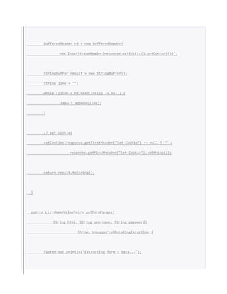 BufferedReader rd = new BufferedReader(
new InputStreamReader(response.getEntity().getContent()));
StringBuffer result = new StringBuffer();
String line = "";
while ((line = rd.readLine()) != null) {
result.append(line);
}
// set cookies
setCookies(response.getFirstHeader("Set-Cookie") == null ? "" :
response.getFirstHeader("Set-Cookie").toString());
return result.toString();
}
public List<NameValuePair> getFormParams(
String html, String username, String password)
throws UnsupportedEncodingException {
System.out.println("Extracting form's data...");
 