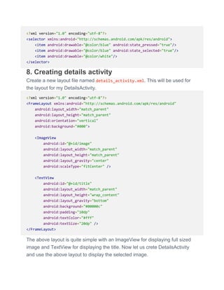<?xml version="1.0" encoding="utf-8"?>
<selector xmlns:android="http://schemas.android.com/apk/res/android">
<item android:drawable="@color/blue" android:state_pressed="true"/>
<item android:drawable="@color/blue" android:state_selected="true"/>
<item android:drawable="@color/white"/>
</selector>
8. Creating details activity
Create a new layout file named details_activity.xml. This will be used for
the layout for my DetailsActivity.
<?xml version="1.0" encoding="utf-8"?>
<FrameLayout xmlns:android="http://schemas.android.com/apk/res/android"
android:layout_width="match_parent"
android:layout_height="match_parent"
android:orientation="vertical"
android:background="#000">
<ImageView
android:id="@+id/image"
android:layout_width="match_parent"
android:layout_height="match_parent"
android:layout_gravity="center"
android:scaleType="fitCenter" />
<TextView
android:id="@+id/title"
android:layout_width="match_parent"
android:layout_height="wrap_content"
android:layout_gravity="bottom"
android:background="#00000c"
android:padding="10dp"
android:textColor="#fff"
android:textSize="20dp" />
</FrameLayout>
The above layout is quite simple with an ImageView for displaying full sized
image and TextView for displaying the title. Now let us crete DetailsActivity
and use the above layout to display the selected image.
 