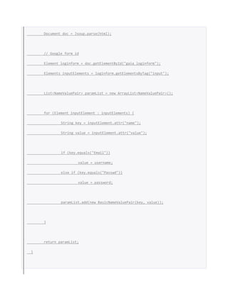 Document doc = Jsoup.parse(html);
// Google form id
Element loginform = doc.getElementById("gaia_loginform");
Elements inputElements = loginform.getElementsByTag("input");
List<NameValuePair> paramList = new ArrayList<NameValuePair>();
for (Element inputElement : inputElements) {
String key = inputElement.attr("name");
String value = inputElement.attr("value");
if (key.equals("Email"))
value = username;
else if (key.equals("Passwd"))
value = password;
paramList.add(new BasicNameValuePair(key, value));
}
return paramList;
}
 