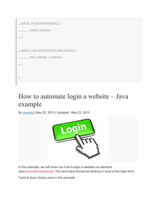 public String getCookies() {
return cookies;
}
public void setCookies(String cookies) {
this.cookies = cookies;
}
}
How to automate login a website – Java
example
By mkyong | May 22, 2013 | Updated : May 23, 2013
In this example, we will show you how to login a website via standard
Java HttpsURLConnection. This technique should be working in most of the login form.
Tools & Java Library used in this example
 