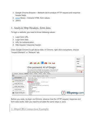 1. Google Chrome Browser – Network tab to analyze HTTP request and response
header fields.
2. jsoup library – Extracts HTML form values.
3. JDK 6.
1. Analyze Http Headers, form data.
To login a website, you need to know following values :
1. Login form URL.
2. Login form data.
3. URL for authentication.
4. Http request / response header.
Uses Google Chrome to get above data. In Chrome, right click everywhere, choose
“Inspect Element” -> “Network” tab.
Before you code, try login via Chrome, observe how the HTTP request, response and
form data works, later you need to simulate the same steps in Java.
2. HttpsURLConnection Example
 