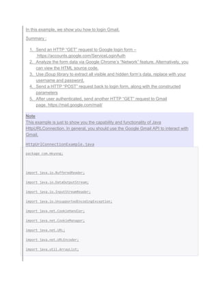 In this example, we show you how to login Gmail.
Summary :
1. Send an HTTP “GET” request to Google login form –
https://accounts.google.com/ServiceLoginAuth
2. Analyze the form data via Google Chrome’s “Network” feature. Alternatively, you
can view the HTML source code.
3. Use jSoup library to extract all visible and hidden form’s data, replace with your
username and password.
4. Send a HTTP “POST” request back to login form, along with the constructed
parameters
5. After user authenticated, send another HTTP “GET” request to Gmail
page. https://mail.google.com/mail/
Note
This example is just to show you the capability and functionality of Java
HttpURLConnection. In general, you should use the Google Gmail API to interact with
Gmail.
HttpUrlConnectionExample.java
package com.mkyong;
import java.io.BufferedReader;
import java.io.DataOutputStream;
import java.io.InputStreamReader;
import java.io.UnsupportedEncodingException;
import java.net.CookieHandler;
import java.net.CookieManager;
import java.net.URL;
import java.net.URLEncoder;
import java.util.ArrayList;
 