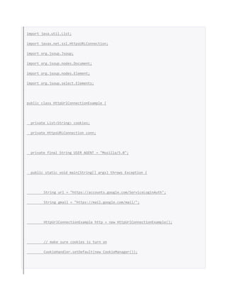 import java.util.List;
import javax.net.ssl.HttpsURLConnection;
import org.jsoup.Jsoup;
import org.jsoup.nodes.Document;
import org.jsoup.nodes.Element;
import org.jsoup.select.Elements;
public class HttpUrlConnectionExample {
private List<String> cookies;
private HttpsURLConnection conn;
private final String USER_AGENT = "Mozilla/5.0";
public static void main(String[] args) throws Exception {
String url = "https://accounts.google.com/ServiceLoginAuth";
String gmail = "https://mail.google.com/mail/";
HttpUrlConnectionExample http = new HttpUrlConnectionExample();
// make sure cookies is turn on
CookieHandler.setDefault(new CookieManager());
 
