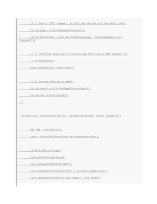 // 1. Send a "GET" request, so that you can extract the form's data.
String page = http.GetPageContent(url);
String postParams = http.getFormParams(page, "username@gmail.com",
"password");
// 2. Construct above post's content and then send a POST request for
// authentication
http.sendPost(url, postParams);
// 3. success then go to gmail.
String result = http.GetPageContent(gmail);
System.out.println(result);
}
private void sendPost(String url, String postParams) throws Exception {
URL obj = new URL(url);
conn = (HttpsURLConnection) obj.openConnection();
// Acts like a browser
conn.setUseCaches(false);
conn.setRequestMethod("POST");
conn.setRequestProperty("Host", "accounts.google.com");
conn.setRequestProperty("User-Agent", USER_AGENT);
 