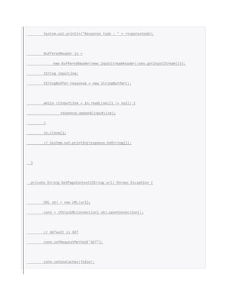 System.out.println("Response Code : " + responseCode);
BufferedReader in =
new BufferedReader(new InputStreamReader(conn.getInputStream()));
String inputLine;
StringBuffer response = new StringBuffer();
while ((inputLine = in.readLine()) != null) {
response.append(inputLine);
}
in.close();
// System.out.println(response.toString());
}
private String GetPageContent(String url) throws Exception {
URL obj = new URL(url);
conn = (HttpsURLConnection) obj.openConnection();
// default is GET
conn.setRequestMethod("GET");
conn.setUseCaches(false);
 