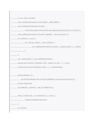 // act like a browser
conn.setRequestProperty("User-Agent", USER_AGENT);
conn.setRequestProperty("Accept",
"text/html,application/xhtml+xml,application/xml;q=0.9,*/*;q=0.8");
conn.setRequestProperty("Accept-Language", "en-US,en;q=0.5");
if (cookies != null) {
for (String cookie : this.cookies) {
conn.addRequestProperty("Cookie", cookie.split(";", 1)[0]);
}
}
int responseCode = conn.getResponseCode();
System.out.println("nSending 'GET' request to URL : " + url);
System.out.println("Response Code : " + responseCode);
BufferedReader in =
new BufferedReader(new InputStreamReader(conn.getInputStream()));
String inputLine;
StringBuffer response = new StringBuffer();
while ((inputLine = in.readLine()) != null) {
response.append(inputLine);
}
in.close();
 