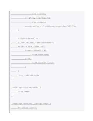 value = username;
else if (key.equals("Passwd"))
value = password;
paramList.add(key + "=" + URLEncoder.encode(value, "UTF-8"));
}
// build parameters list
StringBuilder result = new StringBuilder();
for (String param : paramList) {
if (result.length() == 0) {
result.append(param);
} else {
result.append("&" + param);
}
}
return result.toString();
}
public List<String> getCookies() {
return cookies;
}
public void setCookies(List<String> cookies) {
this.cookies = cookies;
 