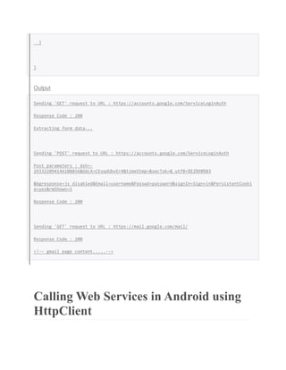 }
}
Output
Sending 'GET' request to URL : https://accounts.google.com/ServiceLoginAuth
Response Code : 200
Extracting form data...
Sending 'POST' request to URL : https://accounts.google.com/ServiceLoginAuth
Post parameters : dsh=-
293322094146108856&GALX=CExqdUbvEr4&timeStmp=&secTok=&_utf8=%E2%98%83
&bgresponse=js_disabled&Email=username&Passwd=password&signIn=Sign+in&PersistentCooki
e=yes&rmShown=1
Response Code : 200
Sending 'GET' request to URL : https://mail.google.com/mail/
Response Code : 200
<!-- gmail page content.....-->
Calling Web Services in Android using
HttpClient
 