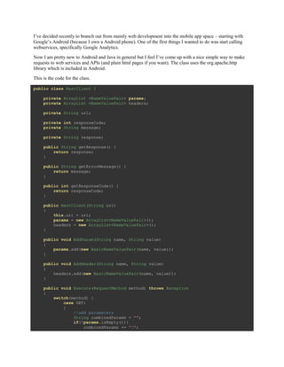 I’ve decided recently to branch out from mainly web development into the mobile app space – starting with
Google’s Android (because I own a Android phone). One of the first things I wanted to do was start calling
webservices, specifically Google Analytics.
Now I am pretty new to Android and Java in general but I feel I’ve come up with a nice simple way to make
requests to web services and APIs (and plain html pages if you want). The class uses the org.apache.http
library which is included in Android.
This is the code for the class.
public class RestClient {
private ArrayList <NameValuePair> params;
private ArrayList <NameValuePair> headers;
private String url;
private int responseCode;
private String message;
private String response;
public String getResponse() {
return response;
}
public String getErrorMessage() {
return message;
}
public int getResponseCode() {
return responseCode;
}
public RestClient(String url)
{
this.url = url;
params = new ArrayList<NameValuePair>();
headers = new ArrayList<NameValuePair>();
}
public void AddParam(String name, String value)
{
params.add(new BasicNameValuePair(name, value));
}
public void AddHeader(String name, String value)
{
headers.add(new BasicNameValuePair(name, value));
}
public void Execute(RequestMethod method) throws Exception
{
switch(method) {
case GET:
{
//add parameters
String combinedParams = "";
if(!params.isEmpty()){
combinedParams += "?";
 