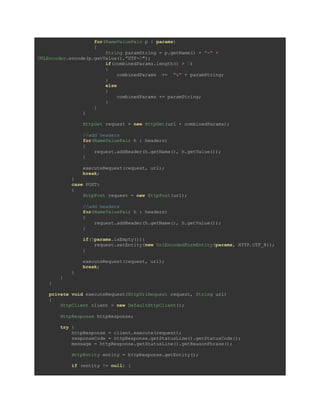 for(NameValuePair p : params)
{
String paramString = p.getName() + "=" +
URLEncoder.encode(p.getValue(),”UTF-8″);
if(combinedParams.length() > 1)
{
combinedParams += "&" + paramString;
}
else
{
combinedParams += paramString;
}
}
}
HttpGet request = new HttpGet(url + combinedParams);
//add headers
for(NameValuePair h : headers)
{
request.addHeader(h.getName(), h.getValue());
}
executeRequest(request, url);
break;
}
case POST:
{
HttpPost request = new HttpPost(url);
//add headers
for(NameValuePair h : headers)
{
request.addHeader(h.getName(), h.getValue());
}
if(!params.isEmpty()){
request.setEntity(new UrlEncodedFormEntity(params, HTTP.UTF_8));
}
executeRequest(request, url);
break;
}
}
}
private void executeRequest(HttpUriRequest request, String url)
{
HttpClient client = new DefaultHttpClient();
HttpResponse httpResponse;
try {
httpResponse = client.execute(request);
responseCode = httpResponse.getStatusLine().getStatusCode();
message = httpResponse.getStatusLine().getReasonPhrase();
HttpEntity entity = httpResponse.getEntity();
if (entity != null) {
 
