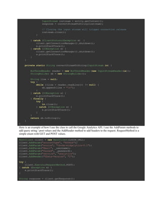 InputStream instream = entity.getContent();
response = convertStreamToString(instream);
// Closing the input stream will trigger connection release
instream.close();
}
} catch (ClientProtocolException e) {
client.getConnectionManager().shutdown();
e.printStackTrace();
} catch (IOException e) {
client.getConnectionManager().shutdown();
e.printStackTrace();
}
}
private static String convertStreamToString(InputStream is) {
BufferedReader reader = new BufferedReader(new InputStreamReader(is));
StringBuilder sb = new StringBuilder();
String line = null;
try {
while ((line = reader.readLine()) != null) {
sb.append(line + "n");
}
} catch (IOException e) {
e.printStackTrace();
} finally {
try {
is.close();
} catch (IOException e) {
e.printStackTrace();
}
}
return sb.toString();
}
}
Here is an example of how I use the class to call the Google Analytics API. I use the AddParam methods to
add query string / post values and the AddHeader method to add headers to the request. RequestMethod is a
simple enum with GET and POST values.
RestClient client = new RestClient(LOGIN_URL);
client.AddParam("accountType", "GOOGLE");
client.AddParam("source", "tboda-widgalytics-0.1");
client.AddParam("Email", _username);
client.AddParam("Passwd", _password);
client.AddParam("service", "analytics");
client.AddHeader("GData-Version", "2");
try {
client.Execute(RequestMethod.POST);
} catch (Exception e) {
e.printStackTrace();
}
String response = client.getResponse();
 
