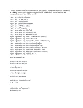 The class also exposes the Http response code and message which are important when using some Restful
APIs. I know could definitely improve/extend on this code and would love to hear from those more
experienced in Java and Android than myself.
import java.io.BufferedReader;
import java.io.IOException;
import java.io.InputStream;
import java.io.InputStreamReader;
import java.net.URLEncoder;
import java.util.ArrayList;
import org.apache.http.HttpEntity;
import org.apache.http.HttpResponse;
import org.apache.http.NameValuePair;
import org.apache.http.client.ClientProtocolException;
import org.apache.http.client.HttpClient;
import org.apache.http.client.entity.UrlEncodedFormEntity;
import org.apache.http.client.methods.HttpGet;
import org.apache.http.client.methods.HttpPost;
import org.apache.http.client.methods.HttpUriRequest;
import org.apache.http.impl.client.DefaultHttpClient;
import org.apache.http.message.BasicNameValuePair;
import org.apache.http.protocol.HTTP;
public class RestClient {
private ArrayList params;
private ArrayList headers;
private String url;
private int responseCode;
private String message;
private String response;
public enum RequestMethod {
GET, POST
}
public String getResponse() {
return response;
}
 