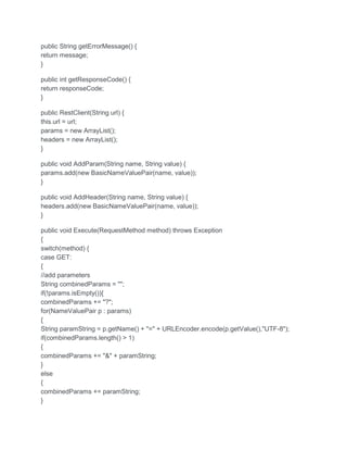 public String getErrorMessage() {
return message;
}
public int getResponseCode() {
return responseCode;
}
public RestClient(String url) {
this.url = url;
params = new ArrayList();
headers = new ArrayList();
}
public void AddParam(String name, String value) {
params.add(new BasicNameValuePair(name, value));
}
public void AddHeader(String name, String value) {
headers.add(new BasicNameValuePair(name, value));
}
public void Execute(RequestMethod method) throws Exception
{
switch(method) {
case GET:
{
//add parameters
String combinedParams = "";
if(!params.isEmpty()){
combinedParams += "?";
for(NameValuePair p : params)
{
String paramString = p.getName() + "=" + URLEncoder.encode(p.getValue(),"UTF-8");
if(combinedParams.length() > 1)
{
combinedParams += "&" + paramString;
}
else
{
combinedParams += paramString;
}
 