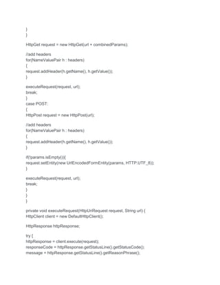 }
}
HttpGet request = new HttpGet(url + combinedParams);
//add headers
for(NameValuePair h : headers)
{
request.addHeader(h.getName(), h.getValue());
}
executeRequest(request, url);
break;
}
case POST:
{
HttpPost request = new HttpPost(url);
//add headers
for(NameValuePair h : headers)
{
request.addHeader(h.getName(), h.getValue());
}
if(!params.isEmpty()){
request.setEntity(new UrlEncodedFormEntity(params, HTTP.UTF_8));
}
executeRequest(request, url);
break;
}
}
}
private void executeRequest(HttpUriRequest request, String url) {
HttpClient client = new DefaultHttpClient();
HttpResponse httpResponse;
try {
httpResponse = client.execute(request);
responseCode = httpResponse.getStatusLine().getStatusCode();
message = httpResponse.getStatusLine().getReasonPhrase();
 