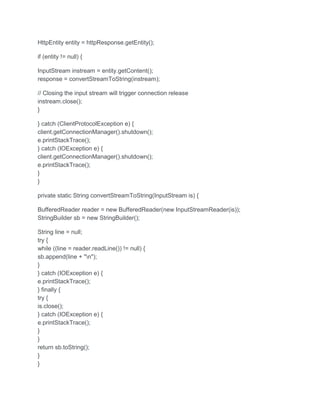 HttpEntity entity = httpResponse.getEntity();
if (entity != null) {
InputStream instream = entity.getContent();
response = convertStreamToString(instream);
// Closing the input stream will trigger connection release
instream.close();
}
} catch (ClientProtocolException e) {
client.getConnectionManager().shutdown();
e.printStackTrace();
} catch (IOException e) {
client.getConnectionManager().shutdown();
e.printStackTrace();
}
}
private static String convertStreamToString(InputStream is) {
BufferedReader reader = new BufferedReader(new InputStreamReader(is));
StringBuilder sb = new StringBuilder();
String line = null;
try {
while ((line = reader.readLine()) != null) {
sb.append(line + "n");
}
} catch (IOException e) {
e.printStackTrace();
} finally {
try {
is.close();
} catch (IOException e) {
e.printStackTrace();
}
}
return sb.toString();
}
}
 