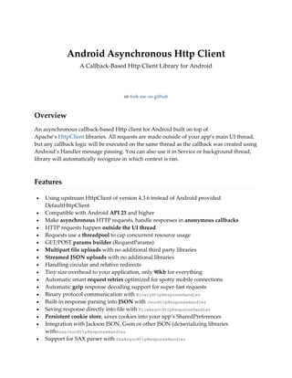 Android Asynchronous Http Client
A Callback-Based Http Client Library for Android
Downloadversion 1.4.9 (latest)
or fork me on github
Overview
An asynchronous callback-based Http client for Android built on top of
Apache’s HttpClient libraries. All requests are made outside of your app’s main UI thread,
but any callback logic will be executed on the same thread as the callback was created using
Android’s Handler message passing. You can also use it in Service or background thread,
library will automatically recognize in which context is ran.
Features
 Using upstream HttpClient of version 4.3.6 instead of Android provided
DefaultHttpClient
 Compatible with Android API 23 and higher
 Make asynchronous HTTP requests, handle responses in anonymous callbacks
 HTTP requests happen outside the UI thread
 Requests use a threadpool to cap concurrent resource usage
 GET/POST params builder (RequestParams)
 Multipart file uploads with no additional third party libraries
 Streamed JSON uploads with no additional libraries
 Handling circular and relative redirects
 Tiny size overhead to your application, only 90kb for everything
 Automatic smart request retries optimized for spotty mobile connections
 Automatic gzip response decoding support for super-fast requests
 Binary protocol communication with BinaryHttpResponseHandler
 Built-in response parsing into JSON with JsonHttpResponseHandler
 Saving response directly into file with FileAsyncHttpResponseHandler
 Persistent cookie store, saves cookies into your app’s SharedPreferences
 Integration with Jackson JSON, Gson or other JSON (de)serializing libraries
withBaseJsonHttpResponseHandler
 Support for SAX parser with SaxAsyncHttpResponseHandler
 
